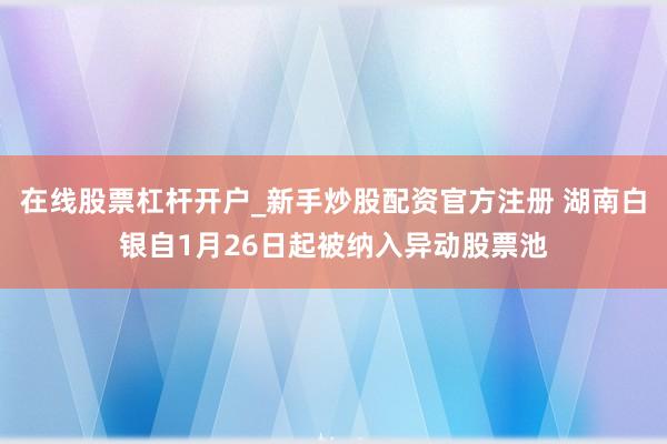 在线股票杠杆开户_新手炒股配资官方注册 湖南白银自1月26日起被纳入异动股票池