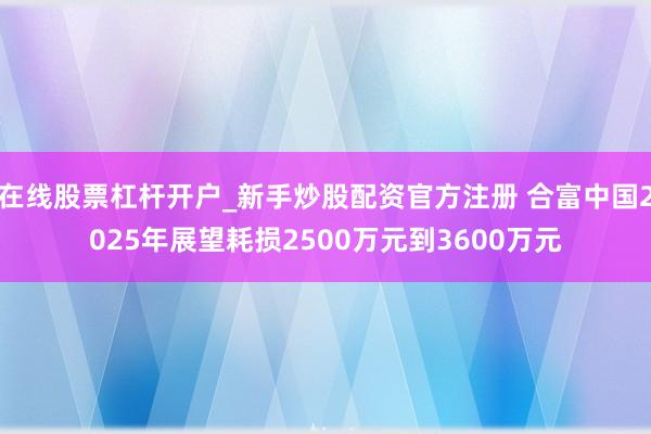 在线股票杠杆开户_新手炒股配资官方注册 合富中国2025年展望耗损2500万元到3600万元