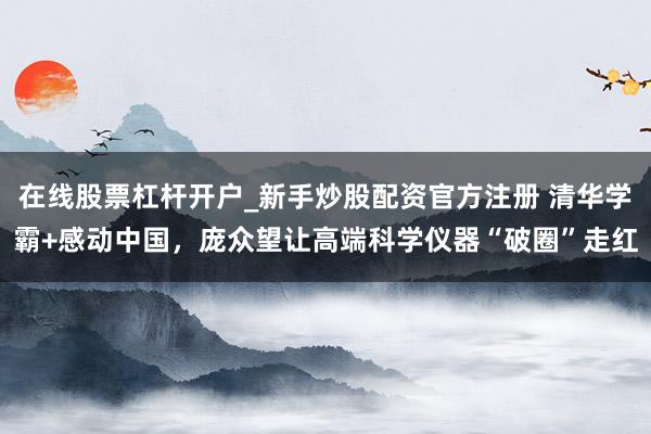 在线股票杠杆开户_新手炒股配资官方注册 清华学霸+感动中国，庞众望让高端科学仪器“破圈”走红