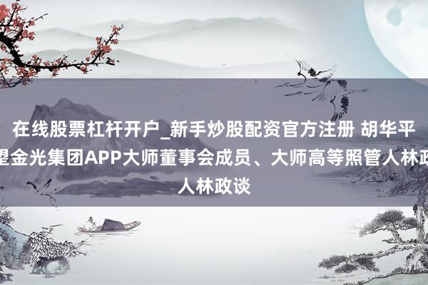在线股票杠杆开户_新手炒股配资官方注册 胡华平看望金光集团APP大师董事会成员、大师高等照管人林政谈