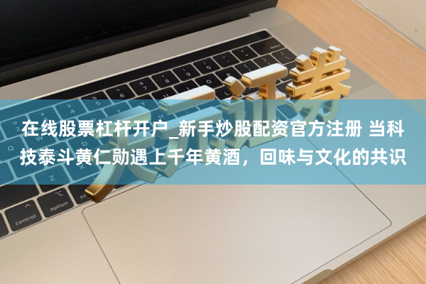在线股票杠杆开户_新手炒股配资官方注册 当科技泰斗黄仁勋遇上千年黄酒，回味与文化的共识