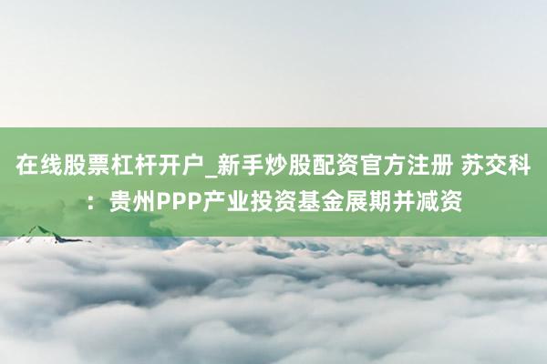 在线股票杠杆开户_新手炒股配资官方注册 苏交科：贵州PPP产业投资基金展期并减资