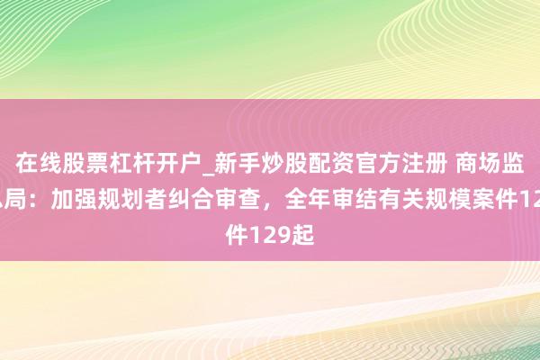 在线股票杠杆开户_新手炒股配资官方注册 商场监管总局：加强规划者纠合审查，全年审结有关规模案件129起