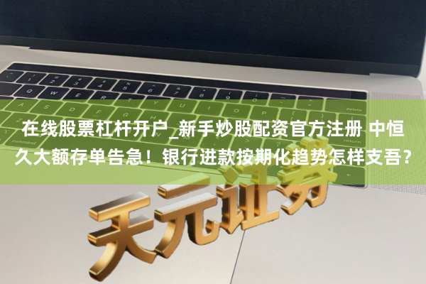 在线股票杠杆开户_新手炒股配资官方注册 中恒久大额存单告急！银行进款按期化趋势怎样支吾？