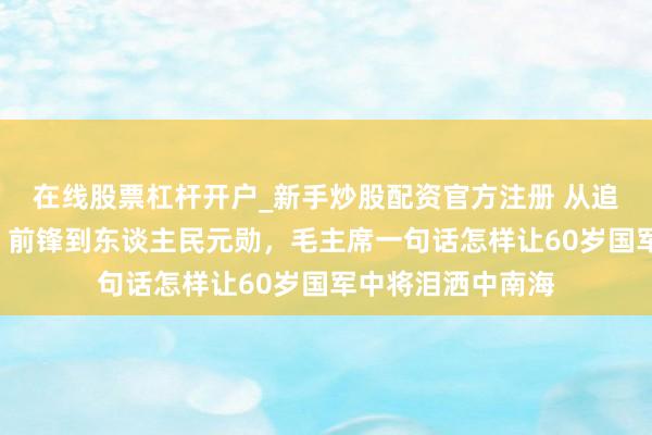 在线股票杠杆开户_新手炒股配资官方注册 从追击赤军的“剿共”前锋到东谈主民元勋，毛主席一句话怎样让60岁国军中将泪洒中南海
