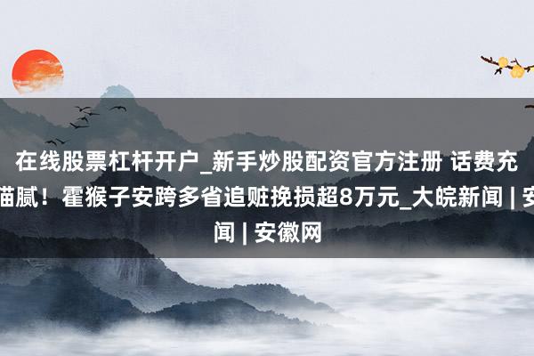 在线股票杠杆开户_新手炒股配资官方注册 ﻿话费充值藏猫腻！霍猴子安跨多省追赃挽损超8万元_大皖新闻 | 安徽网