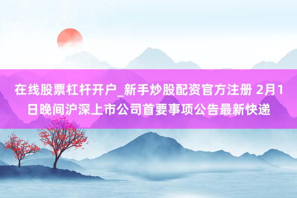 在线股票杠杆开户_新手炒股配资官方注册 2月1日晚间沪深上市公司首要事项公告最新快递