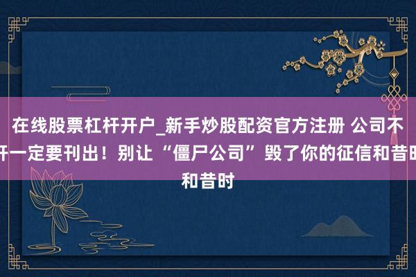在线股票杠杆开户_新手炒股配资官方注册 公司不开一定要刊出！别让 “僵尸公司” 毁了你的征信和昔时