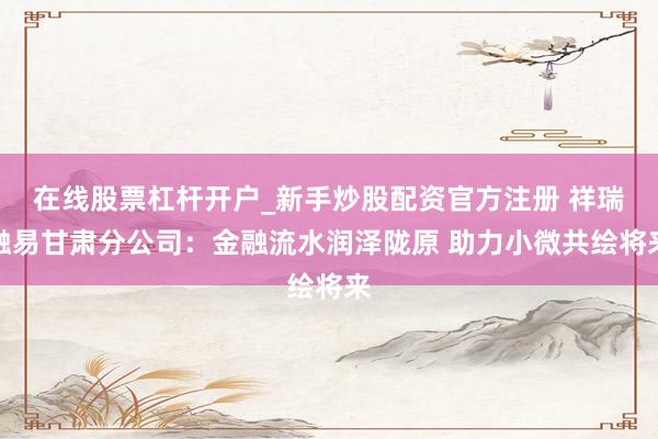 在线股票杠杆开户_新手炒股配资官方注册 祥瑞融易甘肃分公司：金融流水润泽陇原 助力小微共绘将来