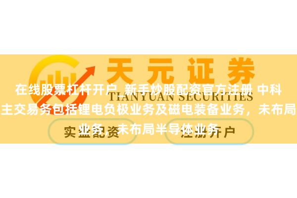 在线股票杠杆开户_新手炒股配资官方注册 中科电气：公司主交易务包括锂电负极业务及磁电装备业务，未布局半导体业务