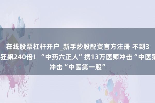 在线股票杠杆开户_新手炒股配资官方注册 不到3年估值狂飙240倍！“中药六正人”携13万医师冲击“中医第一股”