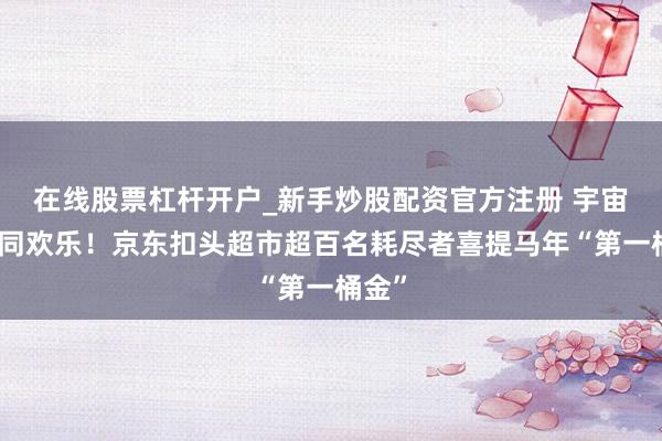 在线股票杠杆开户_新手炒股配资官方注册 宇宙九店同欢乐！京东扣头超市超百名耗尽者喜提马年“第一桶金”