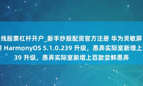 在线股票杠杆开户_新手炒股配资官方注册 华为灵敏屏 MateTV 获鸿蒙 HarmonyOS 5.1.0.239 升级，愚弄实际室新增上百款尝鲜愚弄