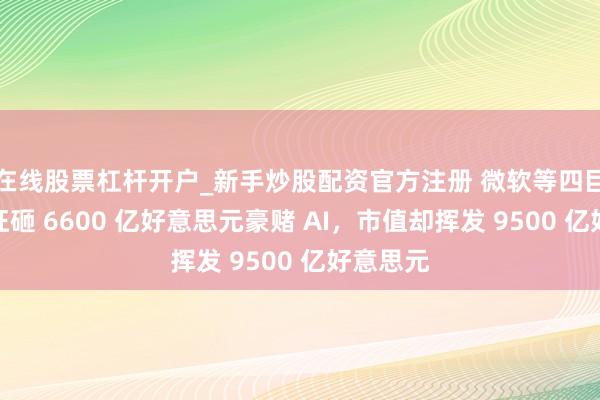 在线股票杠杆开户_新手炒股配资官方注册 微软等四巨头本年狂砸 6600 亿好意思元豪赌 AI，市值却挥发 9500 亿好意思元
