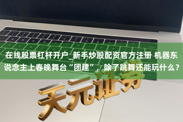 在线股票杠杆开户_新手炒股配资官方注册 机器东说念主上春晚舞台“团建”，除了跳舞还能玩什么？