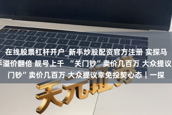 在线股票杠杆开户_新手炒股配资官方注册 实探马钞回收交游市集 二手溢价翻倍 靓号上千  “关门钞”卖价几百万 大众提议幸免投契心态｜一探