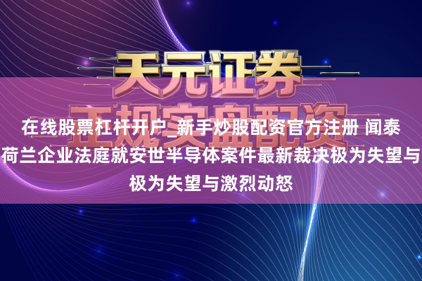 在线股票杠杆开户_新手炒股配资官方注册 闻泰科技：对荷兰企业法庭就安世半导体案件最新裁决极为失望与激烈动怒