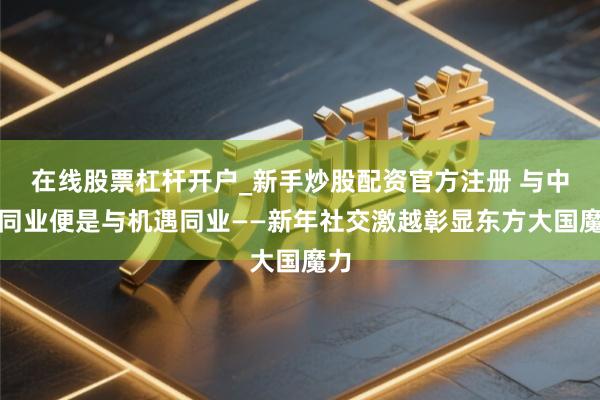 在线股票杠杆开户_新手炒股配资官方注册 与中国同业便是与机遇同业——新年社交激越彰显东方大国魔力