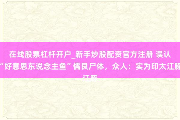 在线股票杠杆开户_新手炒股配资官方注册 误认“好意思东说念主鱼”儒艮尸体，众人：实为印太江豚