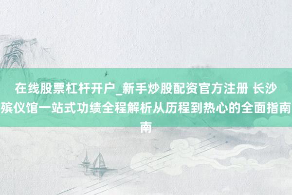 在线股票杠杆开户_新手炒股配资官方注册 长沙殡仪馆一站式功绩全程解析从历程到热心的全面指南