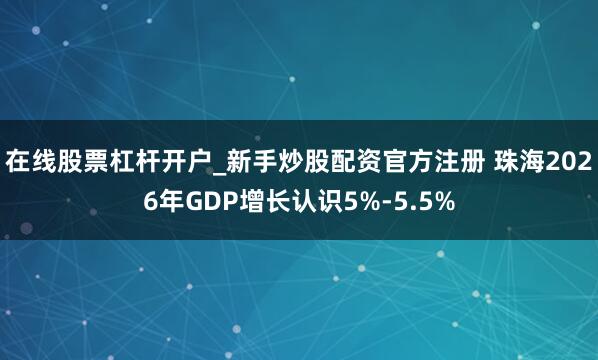 在线股票杠杆开户_新手炒股配资官方注册 珠海2026年GDP增长认识5%-5.5%