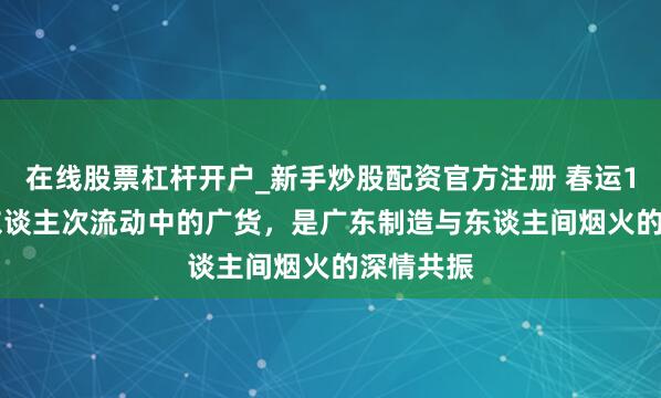 在线股票杠杆开户_新手炒股配资官方注册 春运11.59亿东谈主次流动中的广货，是广东制造与东谈主间烟火的深情共振