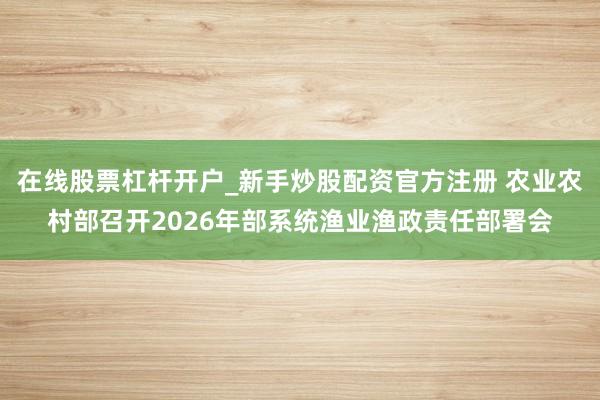 在线股票杠杆开户_新手炒股配资官方注册 农业农村部召开2026年部系统渔业渔政责任部署会