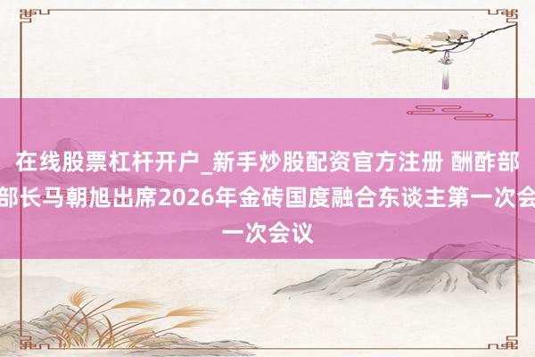 在线股票杠杆开户_新手炒股配资官方注册 酬酢部副部长马朝旭出席2026年金砖国度融合东谈主第一次会议