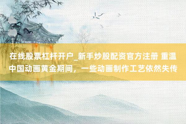 在线股票杠杆开户_新手炒股配资官方注册 重温中国动画黄金期间，一些动画制作工艺依然失传