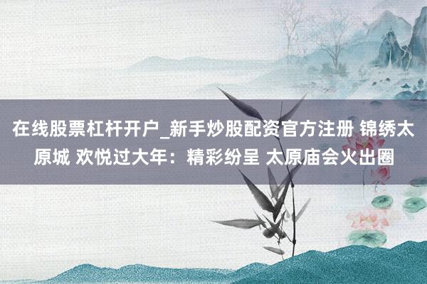 在线股票杠杆开户_新手炒股配资官方注册 锦绣太原城 欢悦过大年：精彩纷呈 太原庙会火出圈