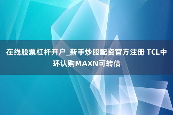 在线股票杠杆开户_新手炒股配资官方注册 TCL中环认购MAXN可转债