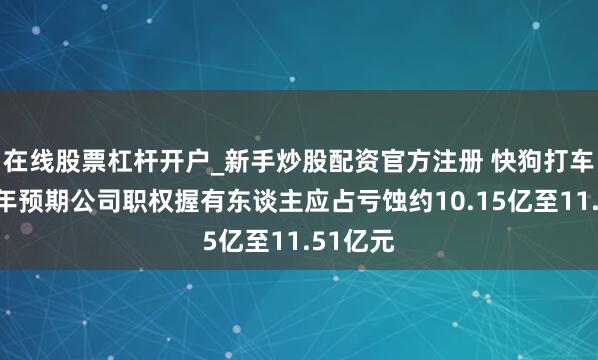 在线股票杠杆开户_新手炒股配资官方注册 快狗打车：上半年预期公司职权握有东谈主应占亏蚀约10.15亿至11.51亿元