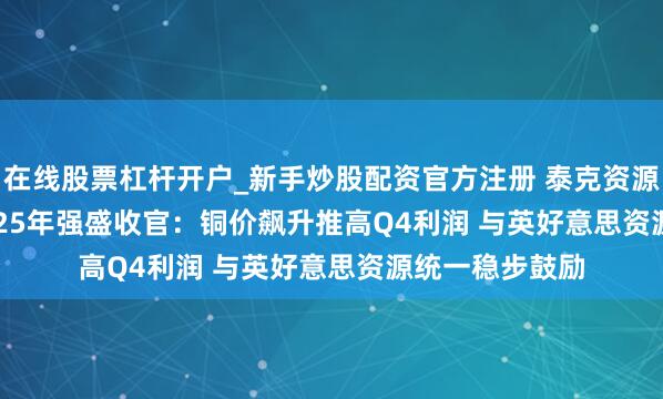 在线股票杠杆开户_新手炒股配资官方注册 泰克资源(TECK.US)2025年强盛收官：铜价飙升推高Q4利润 与英好意思资源统一稳步鼓励