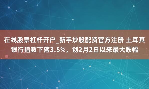 在线股票杠杆开户_新手炒股配资官方注册 土耳其银行指数下落3.5%，创2月2日以来最大跌幅