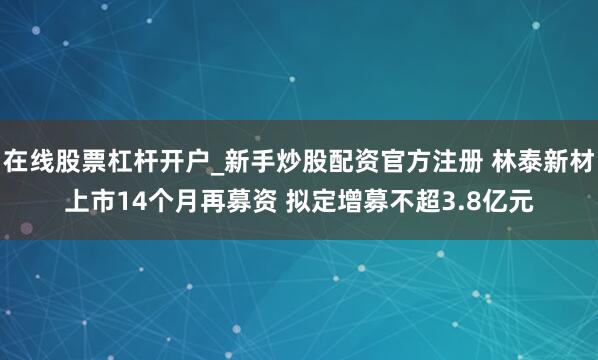 在线股票杠杆开户_新手炒股配资官方注册 林泰新材上市14个月再募资 拟定增募不超3.8亿元
