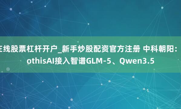 在线股票杠杆开户_新手炒股配资官方注册 中科朝阳：SothisAI接入智谱GLM-5、Qwen3.5