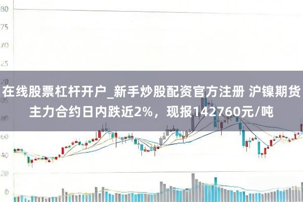 在线股票杠杆开户_新手炒股配资官方注册 沪镍期货主力合约日内跌近2%，现报142760元/吨