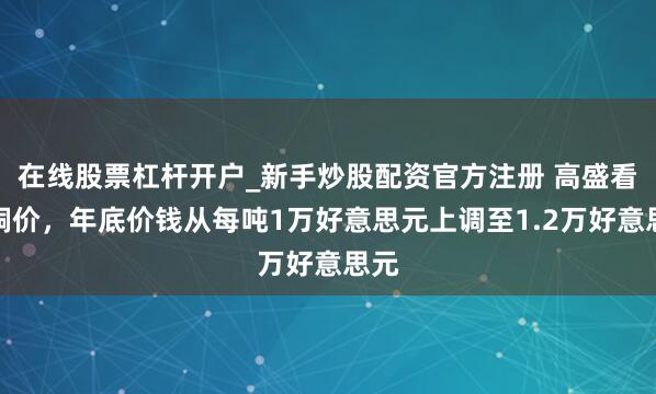 在线股票杠杆开户_新手炒股配资官方注册 高盛看涨铜价，年底价钱从每吨1万好意思元上调至1.2万好意思元