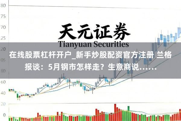 在线股票杠杆开户_新手炒股配资官方注册 兰格报谈：5月钢市怎样走？生意商说……