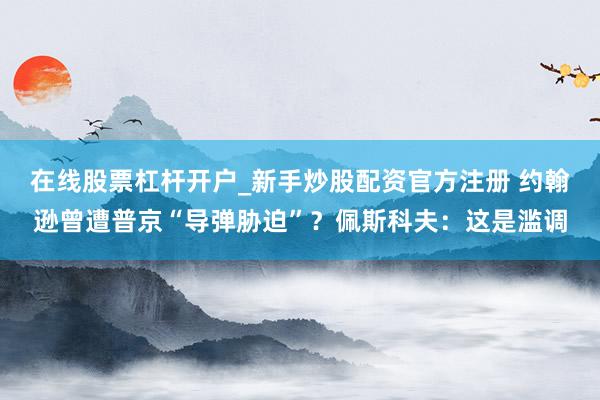 在线股票杠杆开户_新手炒股配资官方注册 约翰逊曾遭普京“导弹胁迫”？佩斯科夫：这是滥调