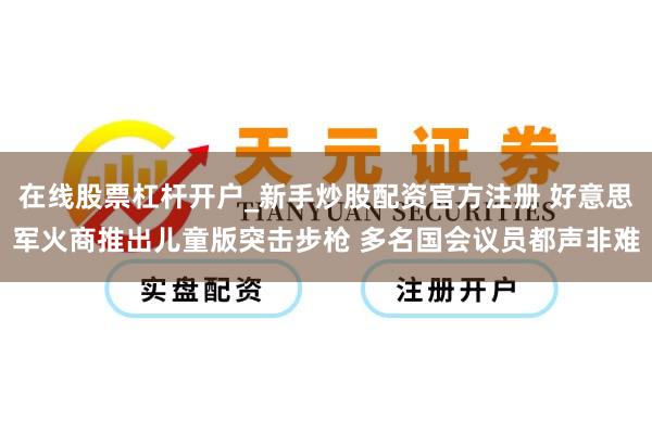 在线股票杠杆开户_新手炒股配资官方注册 好意思军火商推出儿童版突击步枪 多名国会议员都声非难