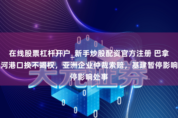 在线股票杠杆开户_新手炒股配资官方注册 巴拿马运河港口换不竭权，亚洲企业仲裁索赔，基建暂停影响处事