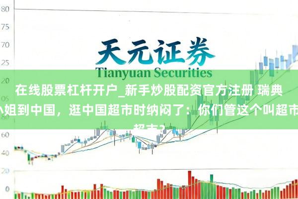 在线股票杠杆开户_新手炒股配资官方注册 瑞典小姐到中国，逛中国超市时纳闷了：你们管这个叫超市？