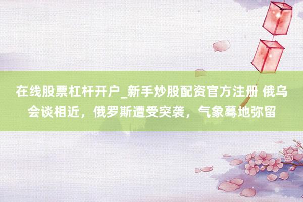 在线股票杠杆开户_新手炒股配资官方注册 俄乌会谈相近，俄罗斯遭受突袭，气象蓦地弥留