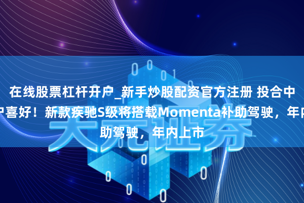 在线股票杠杆开户_新手炒股配资官方注册 投合中国用户喜好！新款疾驰S级将搭载Momenta补助驾驶，年内上市