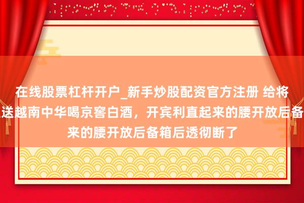 在线股票杠杆开户_新手炒股配资官方注册 给将来老丈东谈主送越南中华喝京窖白酒，开宾利直起来的腰开放后备箱后透彻断了