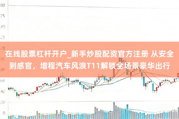 在线股票杠杆开户_新手炒股配资官方注册 从安全到感官,增程汽车风浪T11解锁全场景豪华出行
